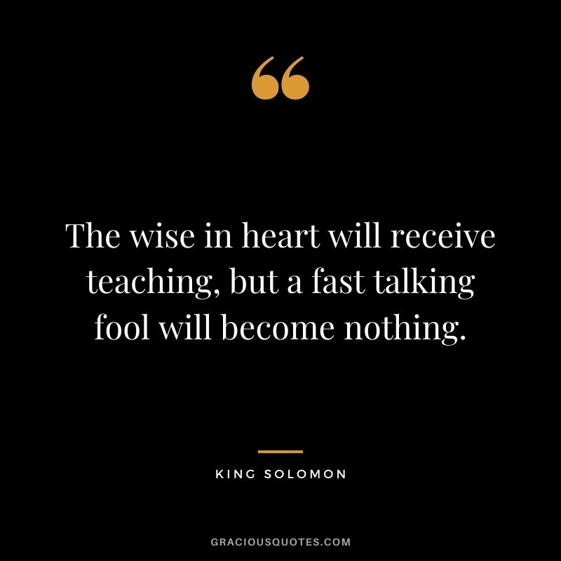 The wise in heart will receive teaching, but a fast talking fool will become nothing.