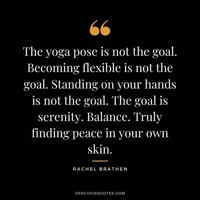 The yoga pose is not the goal. Becoming flexible is not the goal. Standing on your hands is not the goal. The goal is serenity. Balance. Truly finding peace in your own skin. ― Rachel Brathen