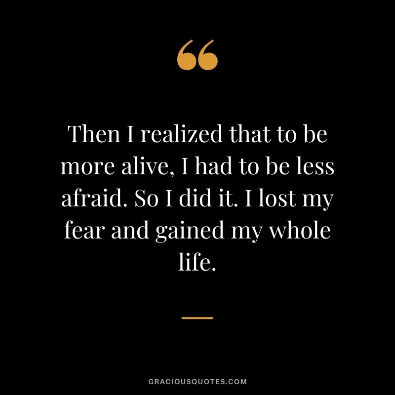 Then I realized that to be more alive, I had to be less afraid. So I did it. I lost my fear and gained my whole life.