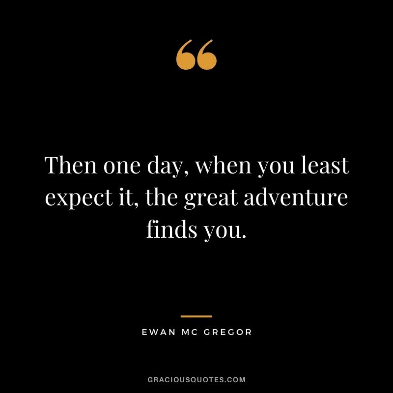 Then one day, when you least expect it, the great adventure finds you. – Ewan Mc Gregor