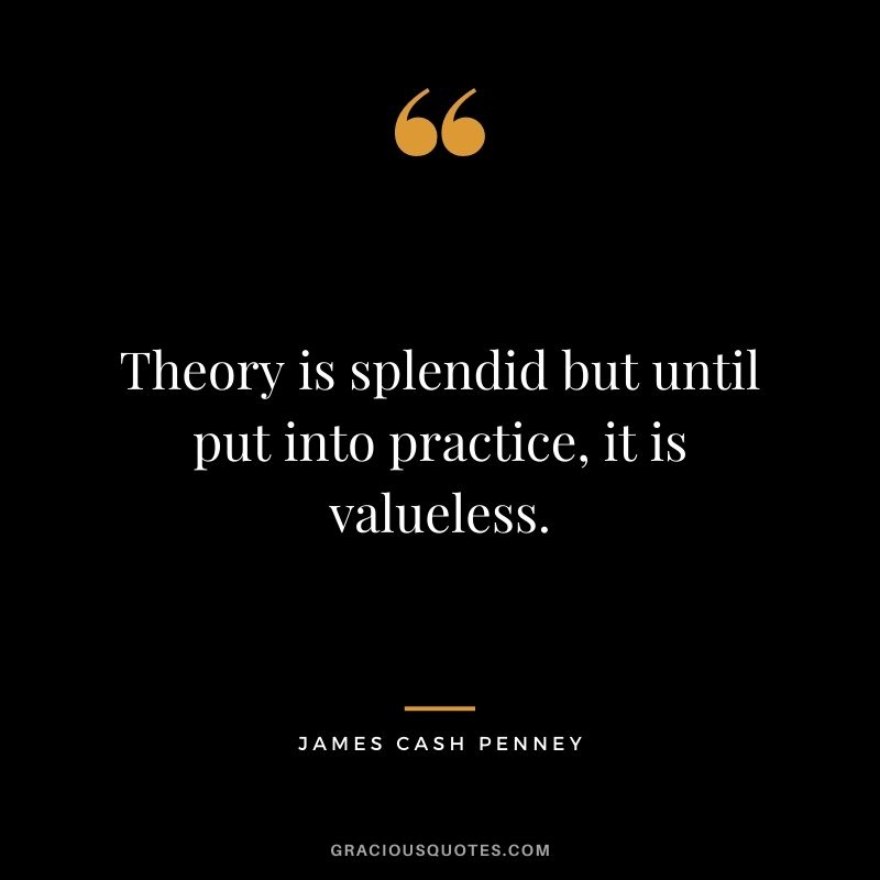 Theory is splendid but until put into practice, it is valueless. - James Cash Penney