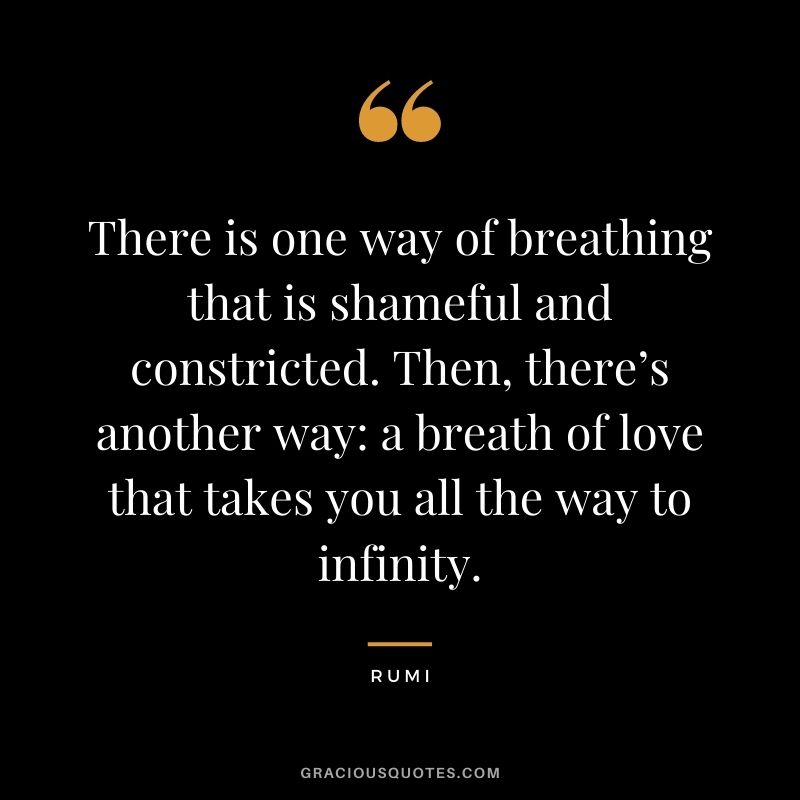 There is one way of breathing that is shameful and constricted. Then, there’s another way a breath of love that takes you all the way to infinity. – Rumi
