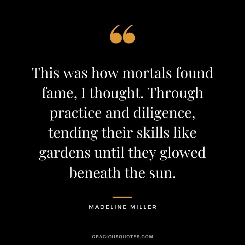 This was how mortals found fame, I thought. Through practice and diligence, tending their skills like gardens until they glowed beneath the sun. ― Madeline Miller