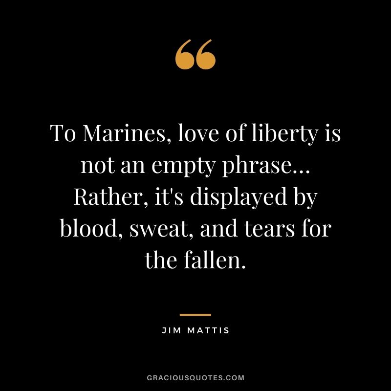 To Marines, love of liberty is not an empty phrase… Rather, it's displayed by blood, sweat, and tears for the fallen. - Jim Mattis