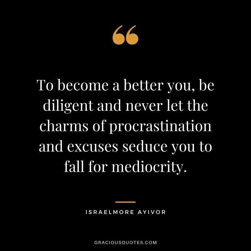 To become a better you, be diligent and never let the charms of procrastination and excuses seduce you to fall for mediocrity. ― Israelmore Ayivor