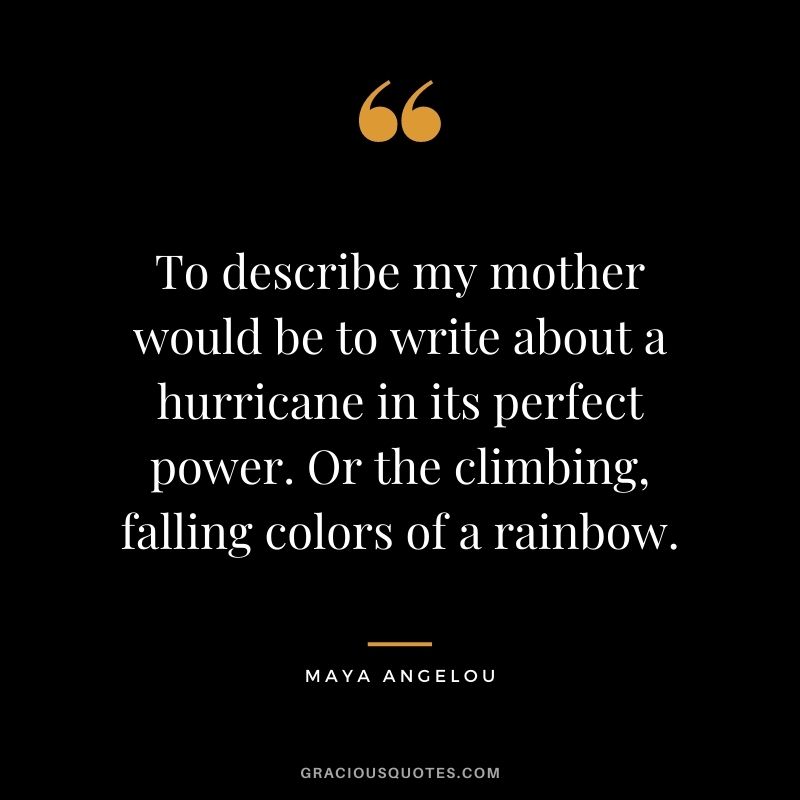 To describe my mother would be to write about a hurricane in its perfect power. Or the climbing, falling colors of a rainbow. - Maya Angelou