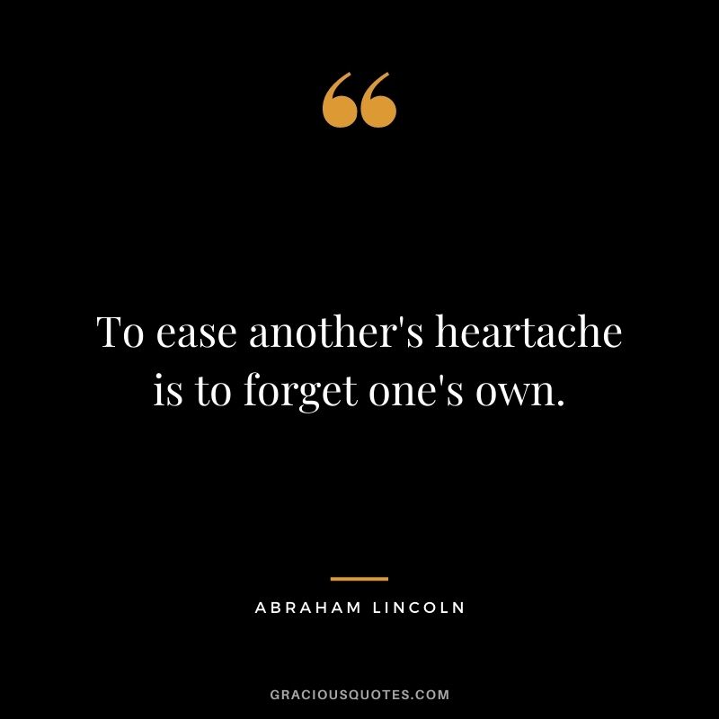 To ease another's heartache is to forget one's own. - Abraham Lincoln