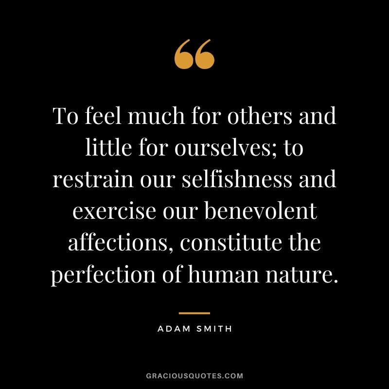 To feel much for others and little for ourselves; to restrain our selfishness and exercise our benevolent affections, constitute the perfection of human nature. - Adam Smith