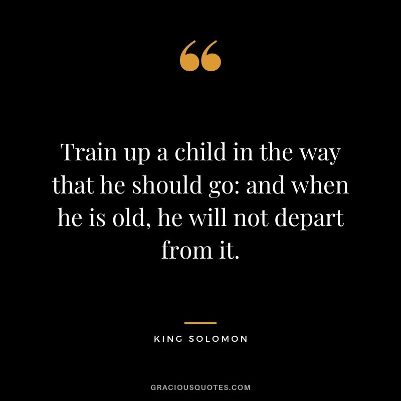 Train up a child in the way that he should go and when he is old, he will not depart from it.