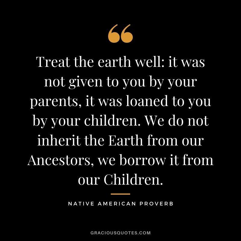 Treat the earth well it was not given to you by your parents, it was loaned to you by your children. We do not inherit the Earth from our Ancestors, we borrow it from our Children.