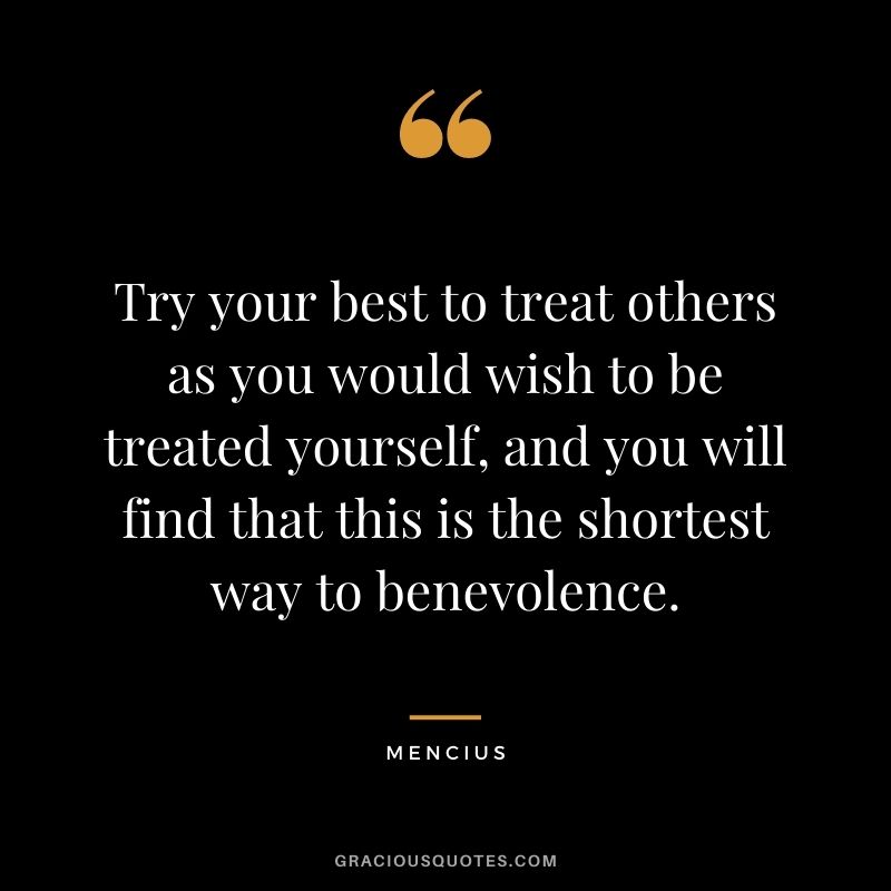 Try your best to treat others as you would wish to be treated yourself, and you will find that this is the shortest way to benevolence. - Mencius