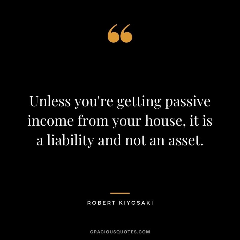 Unless you're getting passive income from your house, it is a liability and not an asset. - Robert Kiyosaki