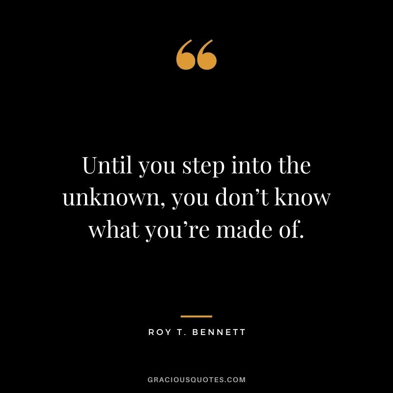 Until you step into the unknown, you don’t know what you’re made of. ― Roy T. Bennett