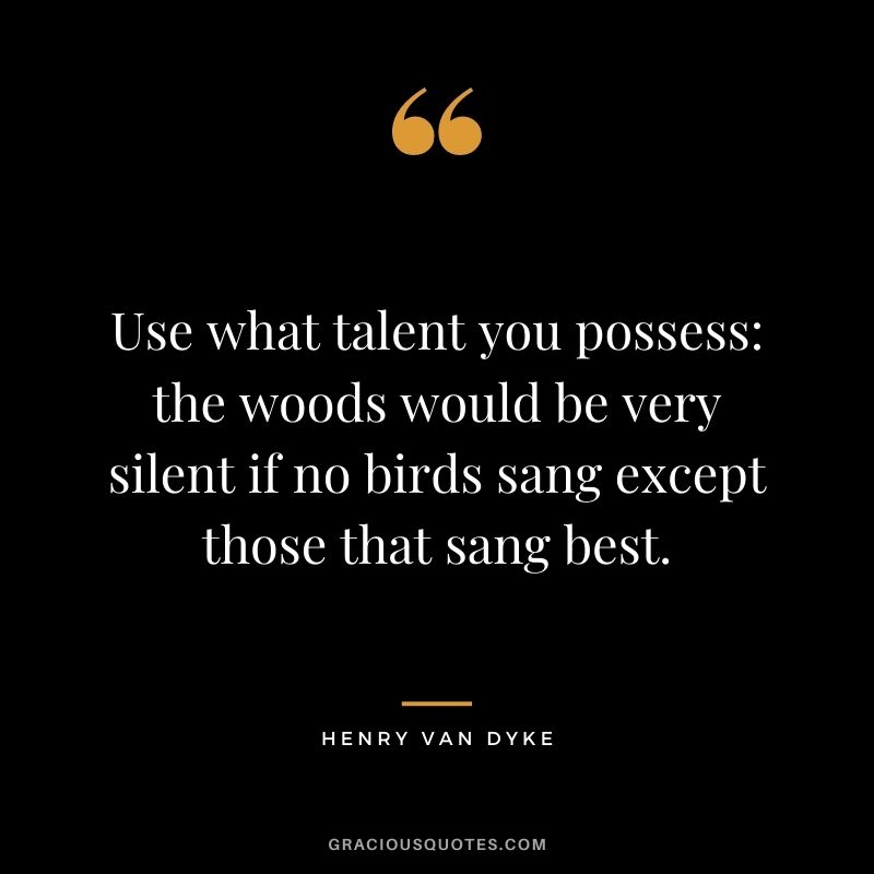 Use what talent you possess the woods would be very silent if no birds sang except those that sang best. - Henry Van Dyke