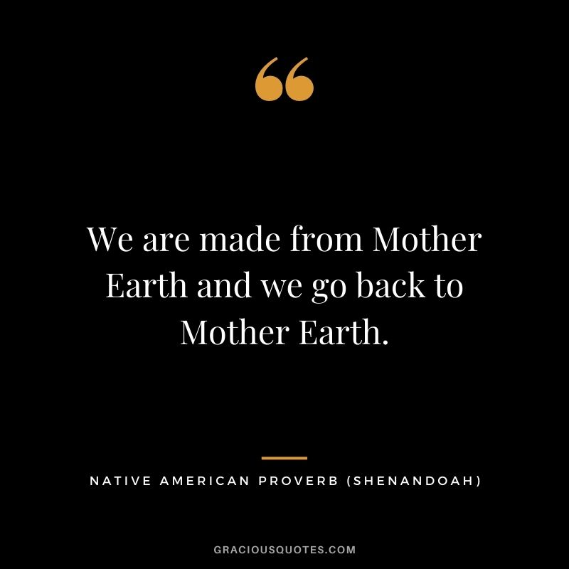 We are made from Mother Earth and we go back to Mother Earth. – Shenandoah
