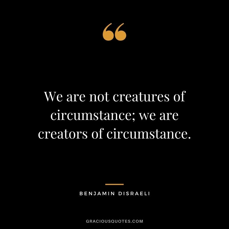 We are not creatures of circumstance; we are creators of circumstance. - Benjamin Disraeli