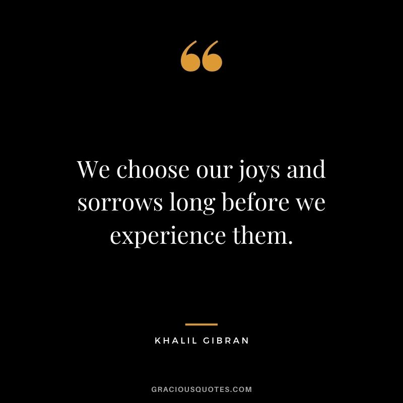 We choose our joys and sorrows long before we experience them. - Khalil Gibran