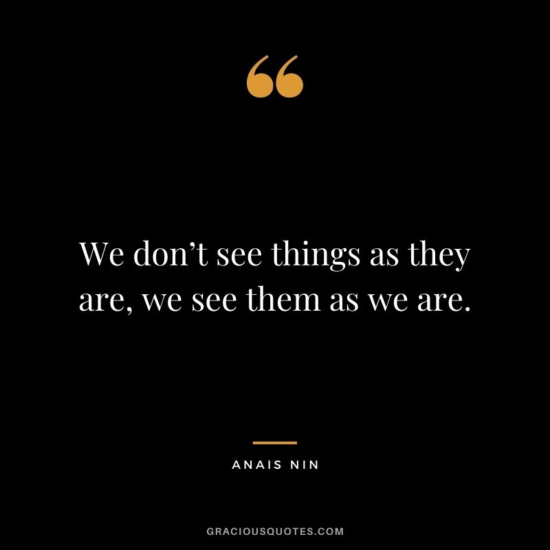 We don’t see things as they are, we see them as we are. – Anais Nin