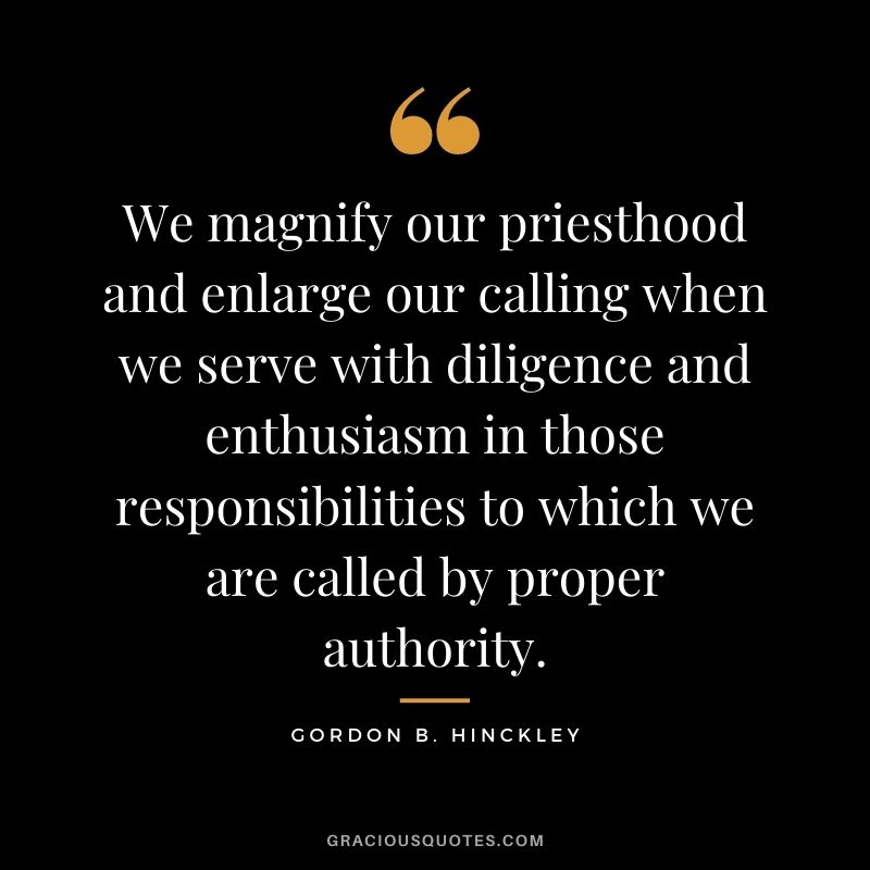We magnify our priesthood and enlarge our calling when we serve with diligence and enthusiasm in those responsibilities to which we are called by proper authority. - Gordon B. Hinckley