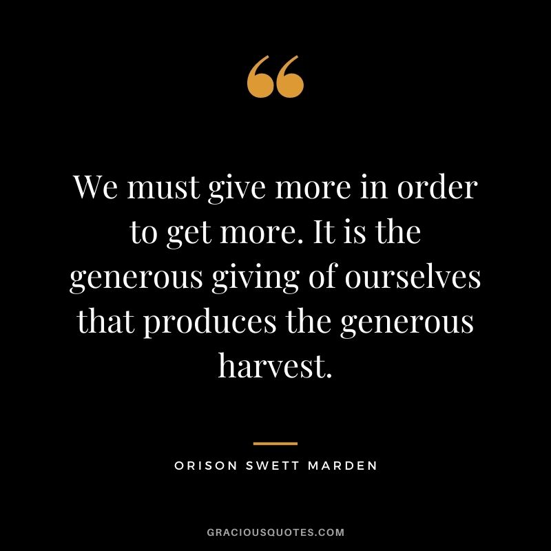 We must give more in order to get more. It is the generous giving of ourselves that produces the generous harvest. ―Orison Swett Marden