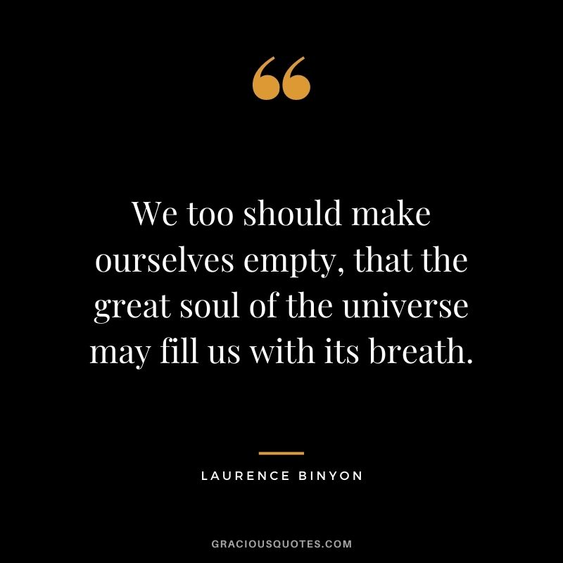 We too should make ourselves empty, that the great soul of the universe may fill us with its breath. -Laurence Binyon