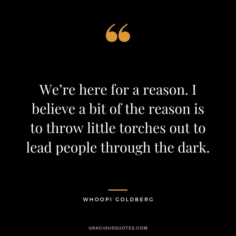 We’re here for a reason. I believe a bit of the reason is to throw little torches out to lead people through the dark. — Whoopi Goldberg