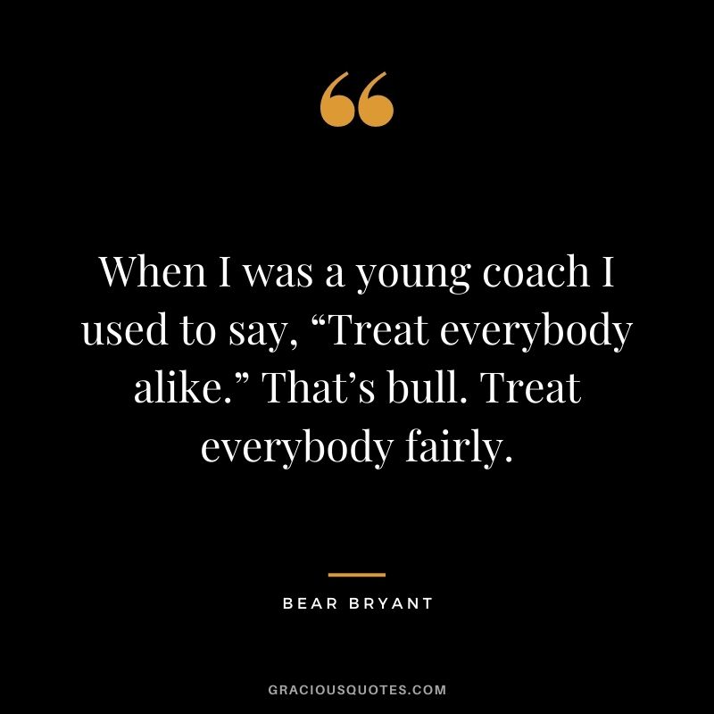 When I was a young coach I used to say, “Treat everybody alike.” That’s bull. Treat everybody fairly. – Bear Bryant