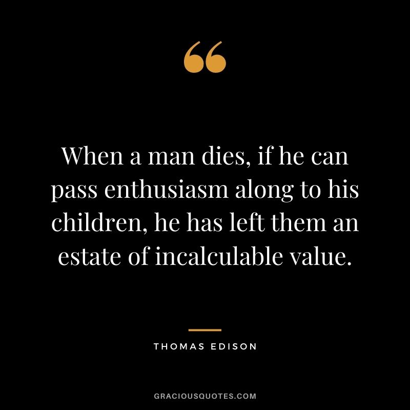 When a man dies, if he can pass enthusiasm along to his children, he has left them an estate of incalculable value. – Thomas Edison