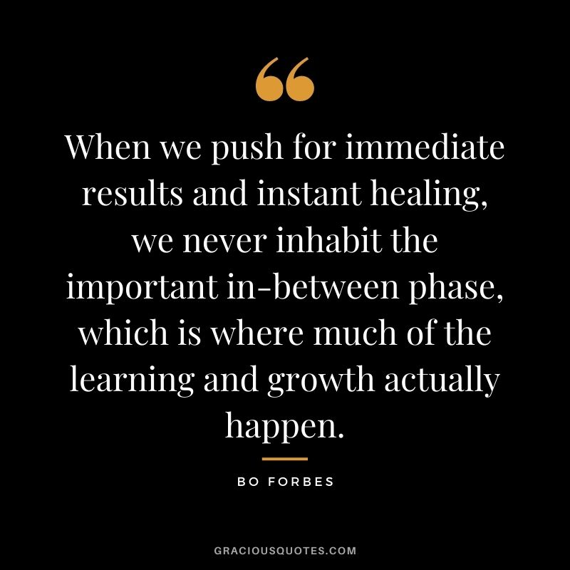 When we push for immediate results and instant healing, we never inhabit the important in-between phase, which is where much of the learning and growth actually happen. ― Bo Forbes