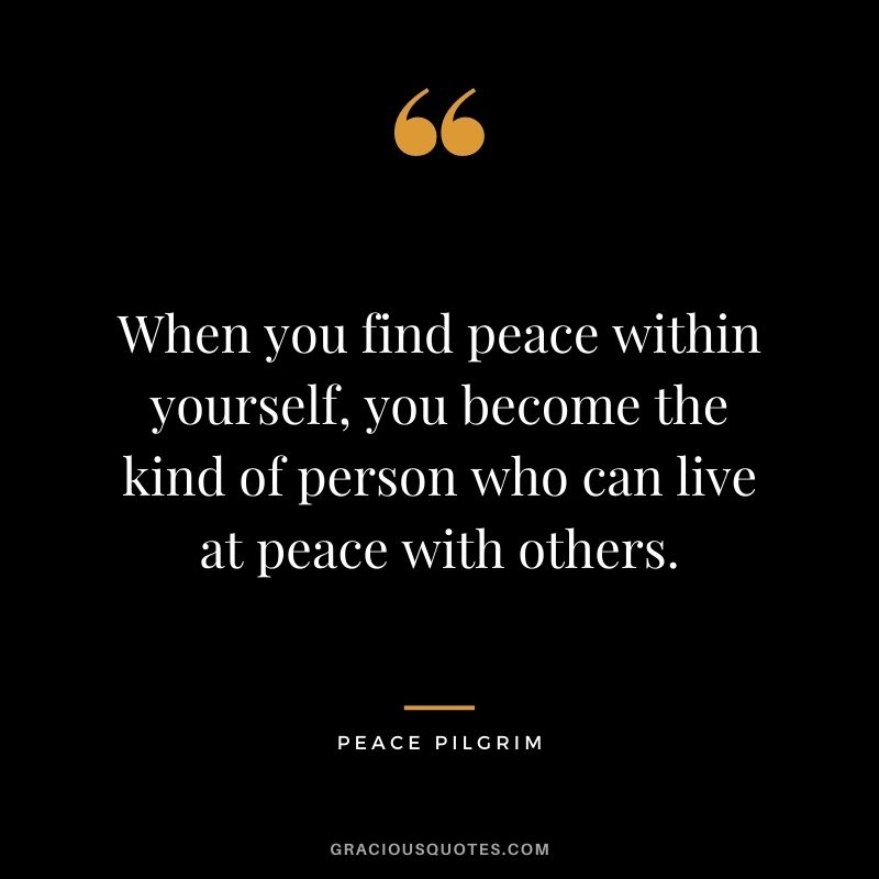 When you find peace within yourself, you become the kind of person who can live at peace with others. – Peace Pilgrim