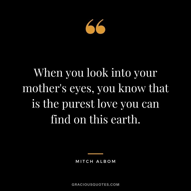 When you look into your mother's eyes, you know that is the purest love you can find on this earth. - Mitch Albom