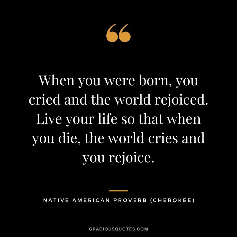 When you were born, you cried and the world rejoiced. Live your life so that when you die, the world cries and you rejoice. – Cherokee