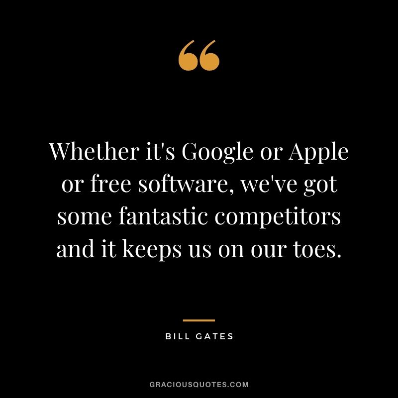 Whether it's Google or Apple or free software, we've got some fantastic competitors and it keeps us on our toes. -- Bill Gates