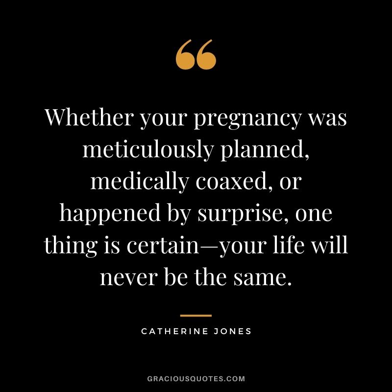 Whether your pregnancy was meticulously planned, medically coaxed, or happened by surprise, one thing is certain—your life will never be the same. - Catherine Jones
