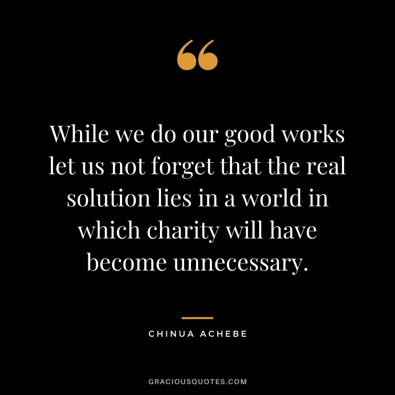 While we do our good works let us not forget that the real solution lies in a world in which charity will have become unnecessary. - Chinua Achebe