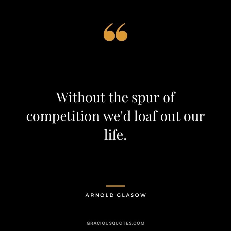 Without the spur of competition we'd loaf out our life. - Arnold Glasow
