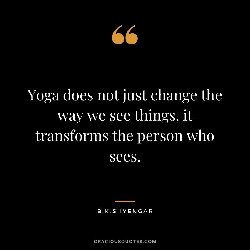 Yoga does not just change the way we see things, it transforms the person who sees. ― B.K.S Iyengar