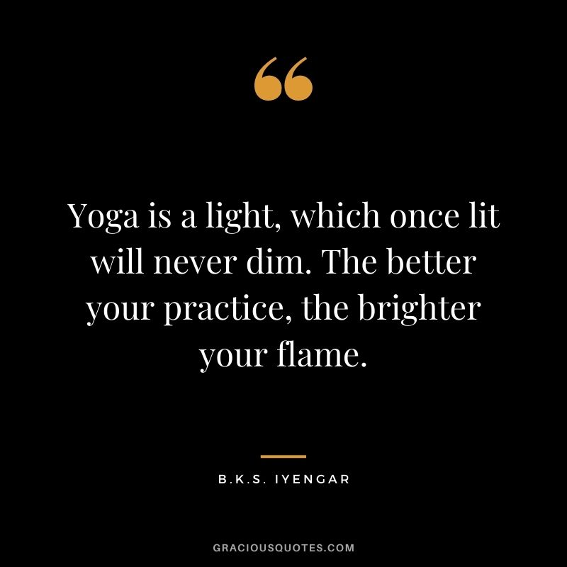 Yoga is a light, which once lit will never dim. The better your practice, the brighter your flame. — B.K.S. Iyengar