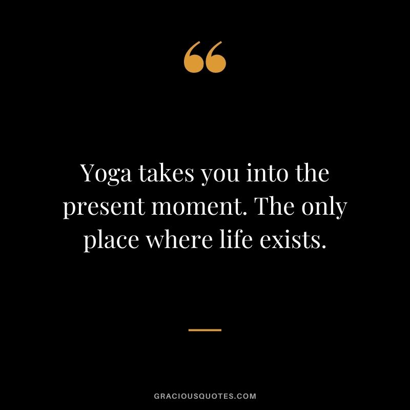 Yoga takes you into the present moment. The only place where life exists.