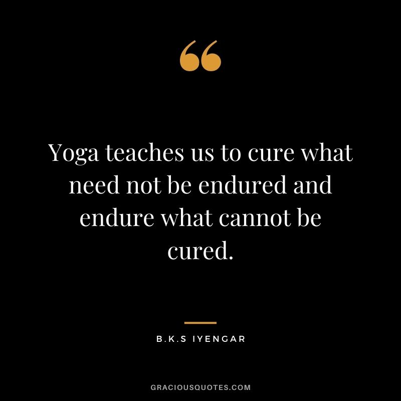 Yoga teaches us to cure what need not be endured and endure what cannot be cured. ― B.K.S Iyengar