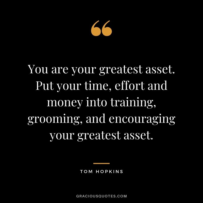 You are your greatest asset. Put your time, effort and money into training, grooming, and encouraging your greatest asset. - Tom Hopkins