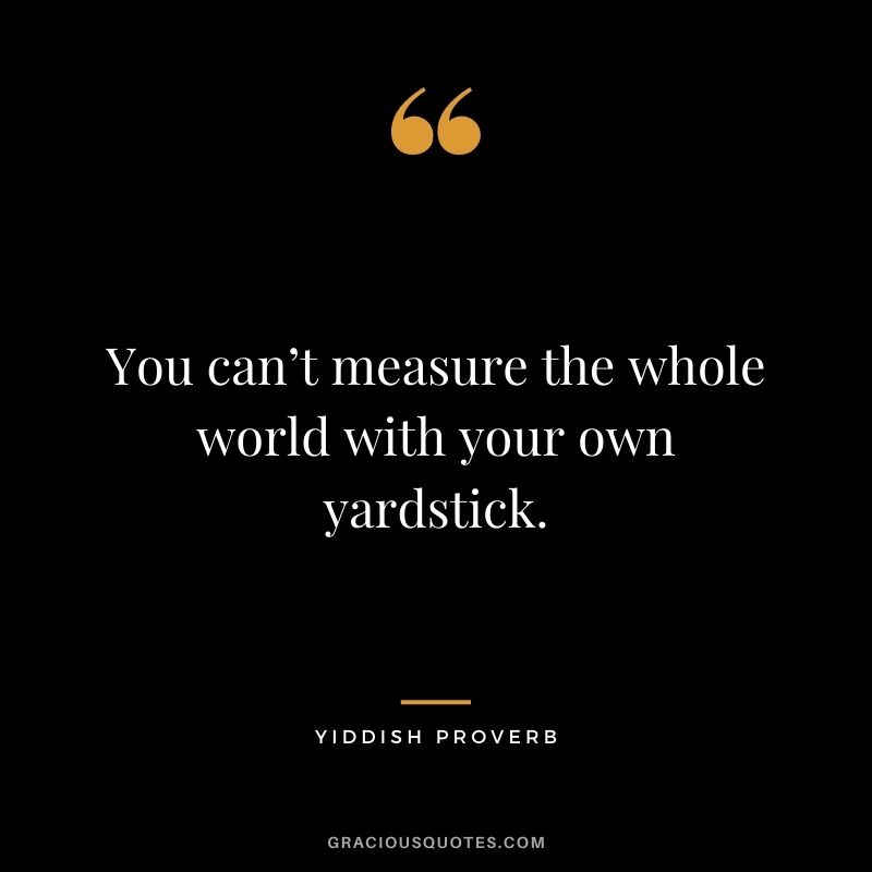 You can’t measure the whole world with your own yardstick.