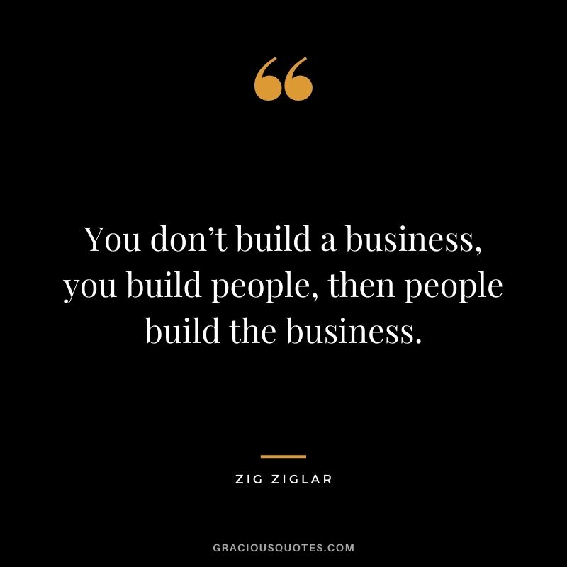 You don’t build a business, you build people, then people build the business. - Zig Ziglar