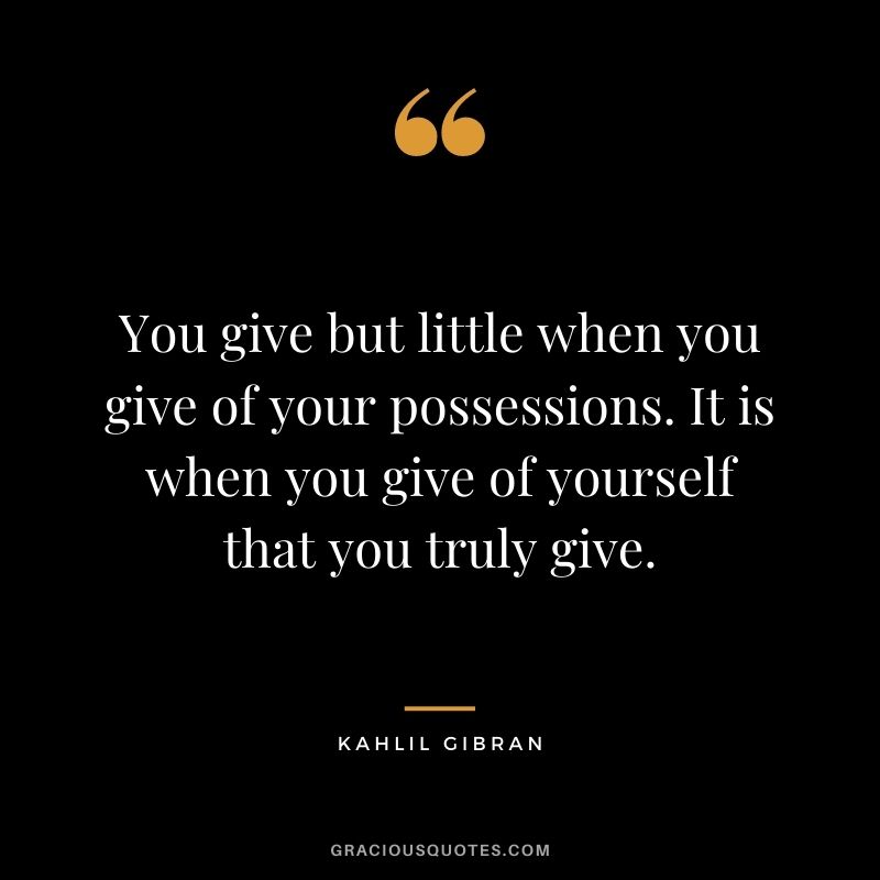 You give but little when you give of your possessions. It is when you give of yourself that you truly give. ― Kahlil Gibran