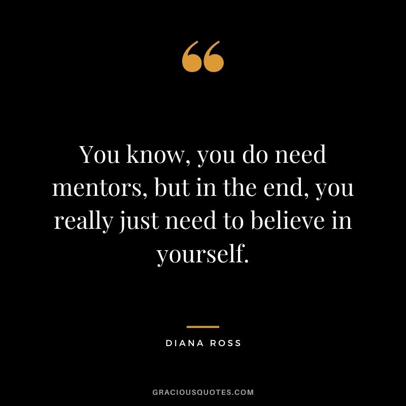 You know, you do need mentors, but in the end, you really just need to believe in yourself. — Diana Ross
