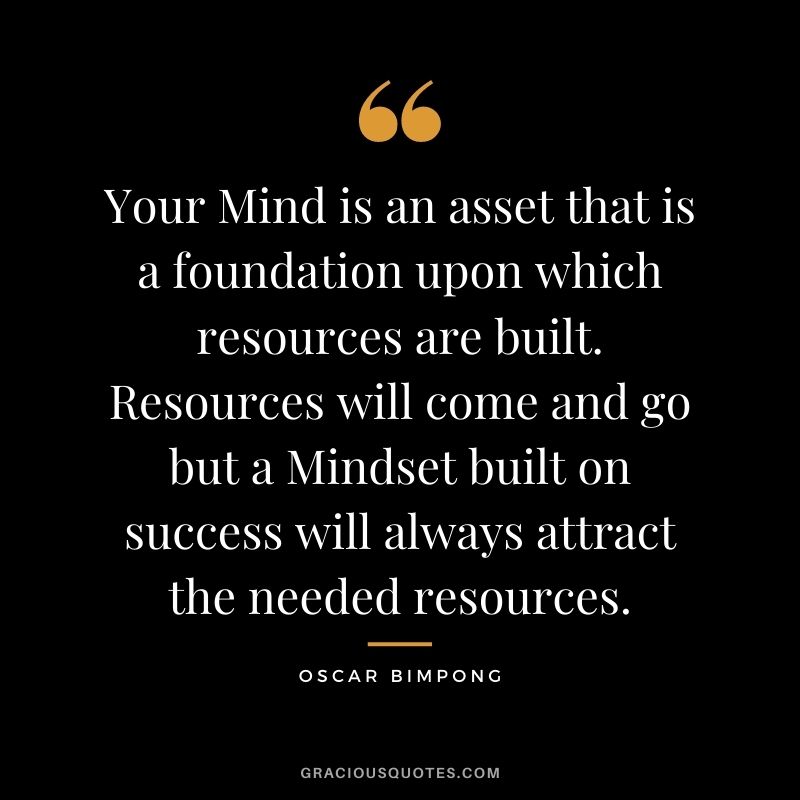 Your Mind is an asset that is a foundation upon which resources are built. Resources will come and go but a Mindset built on success will always attract the needed resources. - Oscar Bimpong