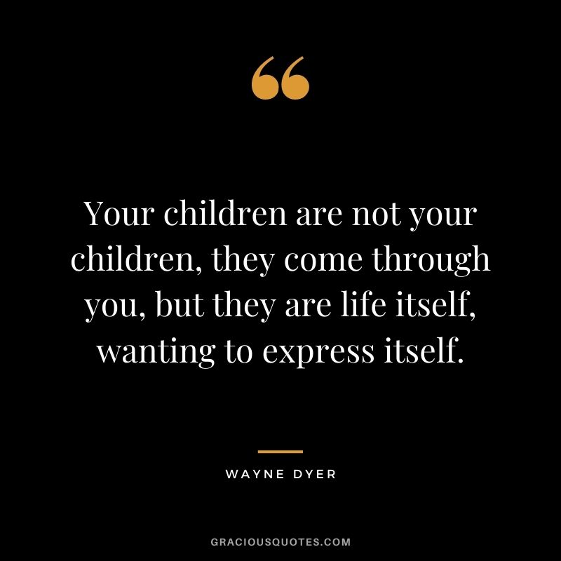 Your children are not your children, they come through you, but they are life itself, wanting to express itself. — Wayne Dyer