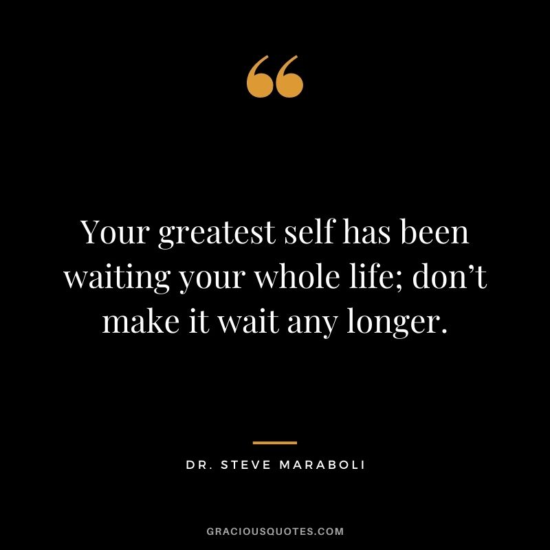 Your greatest self has been waiting your whole life; don’t make it wait any longer. – Dr. Steve Maraboli