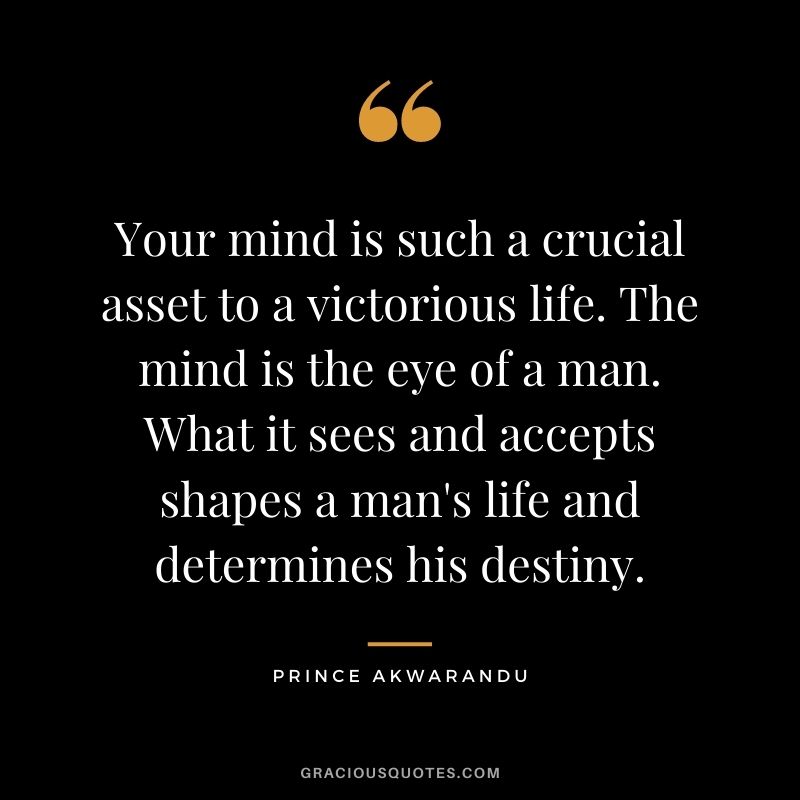 Your mind is such a crucial asset to a victorious life. The mind is the eye of a man. What it sees and accepts shapes a man's life and determines his destiny. - Prince Akwarandu