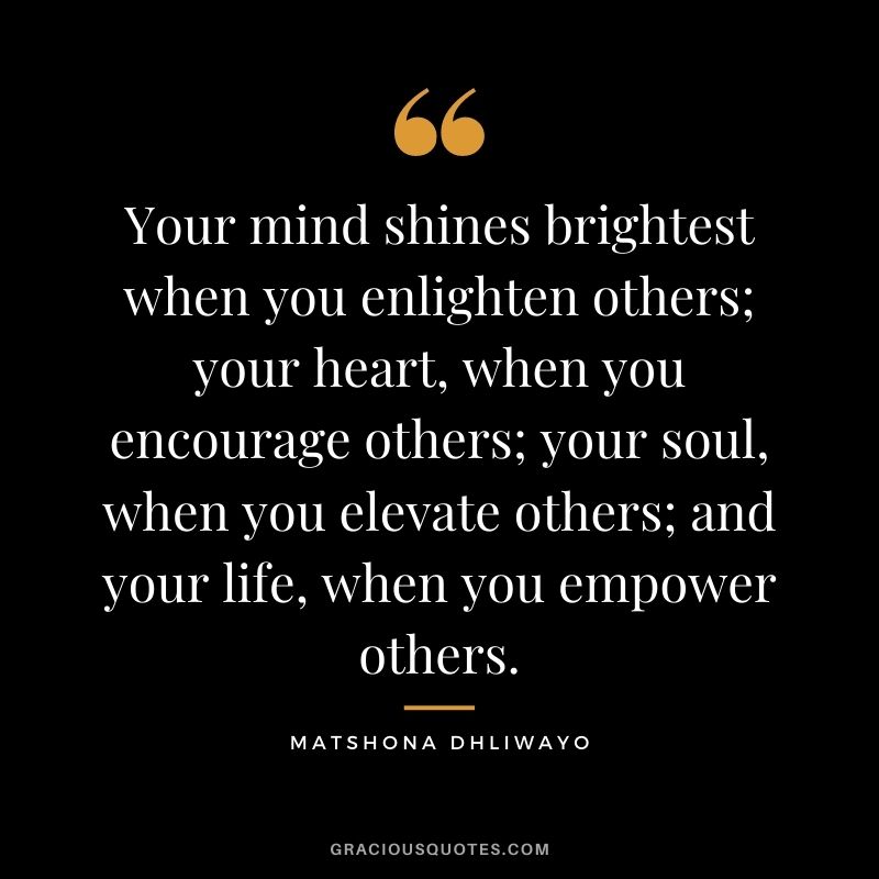 Your mind shines brightest when you enlighten others; your heart, when you encourage others; your soul, when you elevate others; and your life, when you empower others. ― Matshona Dhliwayo